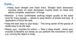 Cont..,
Keep back straight and head erect. Straight back decreases
muscles strain on back decreases muscle strain on back and
allows complete expansion of lungs.
• Maintain a more comfortable working height usually at the waist
level for many people --- allows to easy flexion of knees and hips &
application of force the task.
• Keep the task close to your body.– This bring center of the gravity of
task& easy to do the task.
• Ready your muscles for action --- Take a deep breath , tense your
muscles & Breathe out slowly as you perform the movement or task
e.g: moving the object or body.
 