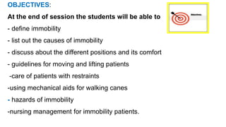 OBJECTIVES:
At the end of session the students will be able to
- define immobility
- list out the causes of immobility
- discuss about the different positions and its comfort
- guidelines for moving and lifting patients
-care of patients with restraints
-using mechanical aids for walking canes
- hazards of immobility
-nursing management for immobility patients.
 