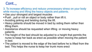 Cont..,
3. To increase efficiency and reduce unnecessary stress on your body
while moving and lifting the heavy objects and patients.
 Use your strongest and largest muscles
 Push , pull or roll an object or body rather than lift it.
• Avoiding jerking and twisting during the lift.
• Heavy patients should be moved in bed by siding them rather than
lifting them.
• Assistance should be requested when lifting or moving heavy
patients.
• The height of the bed should be adjusted to a height that permits the
nurse to keep her back as erect as possible when moving the patient
in bed.
• The patient is moved to the edge of the bed before he is lifted from the
bed. This helps the nurse to keep her trunk more erect
 