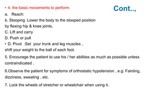 Cont..,
• 4. the basic movements to perform:
a. Reach:
b. Stooping :Lower the body to the stooped position
by flexing hip & knee joints.
C. Lift and carry
D. Push or pull
• D. Pivot :Set your trunk and leg muscles ,
shift your weight to the ball of each foot.
5. Encourage the patient to use his / her abilities as much as possible unless
contraindicated .
6.Observe the patient for symptoms of orthostatic hypotension , e.g: Fainting,
dizziness, sweating , etc.
7. Lock the wheels of stretcher or wheelchair when using it.
 