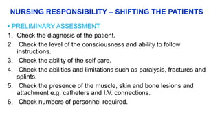 NURSING RESPONSIBILITY – SHIFTING THE PATIENTS
• PRELIMINARY ASSESSMENT
1. Check the diagnosis of the patient.
2. Check the level of the consciousness and ability to follow
instructions.
3. Check the ability of the self care.
4. Check the abilities and limitations such as paralysis, fractures and
splints.
5. Check the presence of the muscle, skin and bone lesions and
attachment e.g. catheters and I.V. connections.
6. Check numbers of personnel required.
 