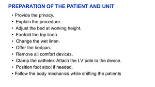 PREPARATION OF THE PATIENT AND UNIT
• Provide the privacy.
• Explain the procedure.
• Adjust the bed at working height.
• Fanfold the top linen.
• Change the wet linen.
• Offer the bedpan.
• Remove all comfort devices.
• Clamp the catheter. Attach the I.V pole to the device.
• Position foot stool if needed.
• Follow the body mechanics while shifting the patients
 