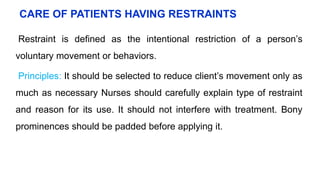 CARE OF PATIENTS HAVING RESTRAINTS
Restraint is defined as the intentional restriction of a person’s
voluntary movement or behaviors.
Principles: It should be selected to reduce client’s movement only as
much as necessary Nurses should carefully explain type of restraint
and reason for its use. It should not interfere with treatment. Bony
prominences should be padded before applying it.
 