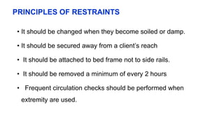 PRINCIPLES OF RESTRAINTS
• It should be changed when they become soiled or damp.
• It should be secured away from a client’s reach
• It should be attached to bed frame not to side rails.
• It should be removed a minimum of every 2 hours
• Frequent circulation checks should be performed when
extremity are used.
 