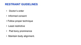 RESTRAINT GUIDELINES
• Doctor’s order
• Informed consent
• Follow proper technique
• Least restrictive
• Pad bony prominence
• Maintain body alignment.
 