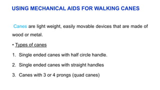 USING MECHANICAL AIDS FOR WALKING CANES
Canes are light weight, easily movable devices that are made of
wood or metal.
• Types of canes
1. Single ended canes with half circle handle.
2. Single ended canes with straight handles
3. Canes with 3 or 4 prongs (quad canes)
 