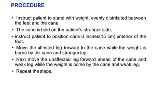 PROCEDURE
• Instruct patient to stand with weight, evenly distributed between
the feet and the cane.
• The cane is held on the patient’s stronger side.
• instruct patient to position cane 6 inches(15 cm) anterior of the
foot.
• Move the affected leg forward to the cane while the weight is
borne by the cane and stronger leg.
• Next move the unaffected leg forward ahead of the cane and
weak leg while the weight is borne by the cane and weak leg.
• Repeat the steps.
 