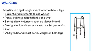 WALKERS
A walker is a light weight metal frame with four legs.
• Patient’s requirements to use walker:
• Partial strength in both hands and wrist
• Strong elbow extensors such as triceps brachi
• Strong shoulder depressors such as the pectoralis
minor
• Ability to bear at least partial weight on both legs
 