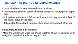 EXPLAIN THE METHOD OF USING WALKER
• Instruct patient to wear non-skid shoe or slipper
• Have patient stand in center of walker and grasp handgrips on upper
bars.
• Lift walker and move it 6-8 inches forward, making sure all 4 feet of
the walker stays on the floor.
• Take a step forward with one foot. then follow through with other leg.
If one leg is weaker than the other:
Move the walker and weak leg ahead together about 15 cm while your
weight is borne by the affected leg and both
 
