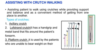 ASSISTING WITH CRUTCH WALKING
• Assisting patient to walk using crutches while providing support
and balance and as a convenient method of getting from one
place to another.
Types of crutches:
1. Axillary crutch
2. Lofstrand crutch(it has a handgrip and
metal band that fits around the patient’s
forearm.
3. Platform crutch :it is used by the patients
who are unable to bear weight on their
 