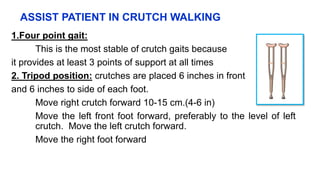 ASSIST PATIENT IN CRUTCH WALKING
1.Four point gait:
This is the most stable of crutch gaits because
it provides at least 3 points of support at all times
2. Tripod position: crutches are placed 6 inches in front
and 6 inches to side of each foot.
Move right crutch forward 10-15 cm.(4-6 in)
Move the left front foot forward, preferably to the level of left
crutch. Move the left crutch forward.
Move the right foot forward
 