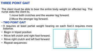 THREE POINT GAIT
The client must be able to bear the entire body weight on affected leg. The
nurse asks the client to,
1.move both crutches and the weaker leg forward.
2.Move the stronger leg forward.
• TWO POINT GAIT
• It requires at least partial weight bearing on each foot.it requires more
balance.
• Begin in tripod position
• Move left crutch and right foot forward.
• Move right crutch and left foot forward
• Repeat sequences
 