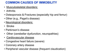 COMMON CAUSES OF IMMOBILITY
• Musculoskeletal disorders:
• Arthritis
• Osteoporosis & Fractures (especially hip and femur)
• Other (e.g., Paget’s disease)
• Neurological disorders:
• Stroke
• Parkinson’s disease
• Other (cerebellar dysfunction, neuropathies)
• Cardiovascular disease
• Congestive heart failure (severe)
• Coronary artery disease
• Peripheral vascular disease (frequent claudication)
 