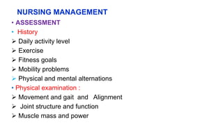 NURSING MANAGEMENT
• ASSESSMENT
• History
 Daily activity level
 Exercise
 Fitness goals
 Mobility problems
 Physical and mental alternations
• Physical examination :
 Movement and gait and Alignment
 Joint structure and function
 Muscle mass and power
 