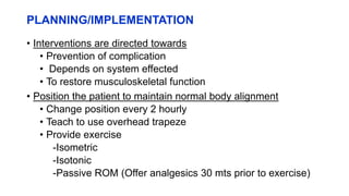 PLANNING/IMPLEMENTATION
• Interventions are directed towards
• Prevention of complication
• Depends on system effected
• To restore musculoskeletal function
• Position the patient to maintain normal body alignment
• Change position every 2 hourly
• Teach to use overhead trapeze
• Provide exercise
-Isometric
-Isotonic
-Passive ROM (Offer analgesics 30 mts prior to exercise)
 