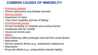 COMMON CAUSES OF IMMOBILITY
• Pulmonary disease
• Chronic obstructive lung disease (severe)
• Sensory factors
• Impairment of vision
• Fear (from instability and fear of falling)
• Environmental causes
• Forced immobility (in hospitals and nursing homes)
• Inadequate aids for mobility
• Acute and chronic pain
• Others
• Deconditioning (after prolonged bed rest from acute illness)
• Malnutrition
• Severe systemic illness (e.g., widespread malignancy)
• Depression
• Drug side effects (e.g., antipsychotic-induced rigidity)
 