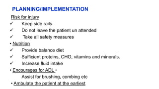 PLANNING/IMPLEMENTATION
Risk for injury
 Keep side rails
 Do not leave the patient un attended
 Take all safety measures
• Nutrition
 Provide balance diet
 Sufficient proteins, CHO, vitamins and minerals.
 Increase fluid intake
• Encourages for ADL ▫
Assist for brushing, combing etc
• Ambulate the patient at the earliest
 