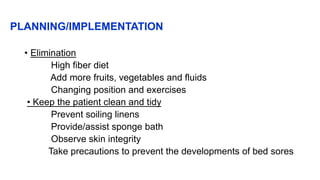 PLANNING/IMPLEMENTATION
• Elimination
High fiber diet
Add more fruits, vegetables and fluids
Changing position and exercises
• Keep the patient clean and tidy
Prevent soiling linens
Provide/assist sponge bath
Observe skin integrity
Take precautions to prevent the developments of bed sores
 