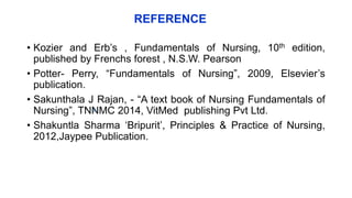 REFERENCE
• Kozier and Erb’s , Fundamentals of Nursing, 10th edition,
published by Frenchs forest , N.S.W. Pearson
• Potter- Perry, “Fundamentals of Nursing”, 2009, Elsevier’s
publication.
• Sakunthala J Rajan, - “A text book of Nursing Fundamentals of
Nursing”, TNNMC 2014, VitMed publishing Pvt Ltd.
• Shakuntla Sharma ‘Bripurit’, Principles & Practice of Nursing,
2012,Jaypee Publication.
6
 