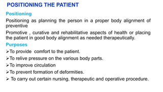 POSITIONING THE PATIENT
Positioning
Positioning as planning the person in a proper body alignment of
preventive
Promotive , curative and rehabilitative aspects of health or placing
the patient in good body alignment as needed therapeutically.
Purposes
To provide comfort to the patient.
To relive pressure on the various body parts.
To improve circulation
To prevent formation of deformities.
 To carry out certain nursing, therapeutic and operative procedure.
 