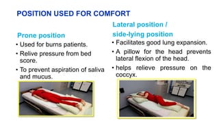 POSITION USED FOR COMFORT
Prone position
• Used for burns patients.
• Relive pressure from bed
score.
• To prevent aspiration of saliva
and mucus.
Lateral position /
side-lying position
• Facilitates good lung expansion.
• A pillow for the head prevents
lateral flexion of the head.
• helps relieve pressure on the
coccyx.
 