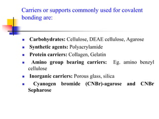 Carriers or supports commonly used for covalent
bonding are:
 Carbohydrates: Cellulose, DEAE cellulose, Agarose
 Synthetic agents: Polyacrylamide
 Protein carriers: Collagen, Gelatin
 Amino group bearing carriers: Eg. amino benzyl
cellulose
 Inorganic carriers: Porous glass, silica
 Cyanogen bromide (CNBr)-agarose and CNBr
Sepharose
 