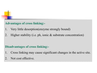 Advantages of cross linking:-
1. Very little desorption(enzyme strongly bound)
2. Higher stability (i.e. ph, ionic & substrate concentration)
Disadvantages of cross linking:-
1. Cross linking may cause significant changes in the active site.
2. Not cost effective.
 