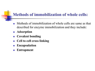 Methods of immobilization of whole cells:
 Methods of immobilization of whole cells are same as that
described for enzyme immobilization and they include:
 Adsorption
 Covalent bonding
 Cell to cell cross linking
 Encapsulation
 Entrapment
 