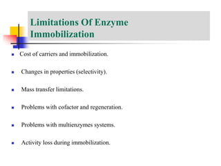 Limitations Of Enzyme
Immobilization
 Cost of carriers and immobilization.
 Changes in properties (selectivity).
 Mass transfer limitations.
 Problems with cofactor and regeneration.
 Problems with multienzymes systems.
 Activity loss during immobilization.
 