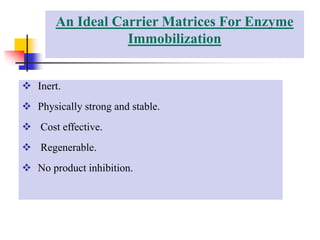 An Ideal Carrier Matrices For Enzyme
Immobilization
 Inert.
 Physically strong and stable.
 Cost effective.
 Regenerable.
 No product inhibition.
 