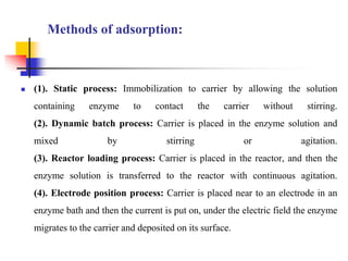 Methods of adsorption:
 (1). Static process: Immobilization to carrier by allowing the solution
containing enzyme to contact the carrier without stirring.
(2). Dynamic batch process: Carrier is placed in the enzyme solution and
mixed by stirring or agitation.
(3). Reactor loading process: Carrier is placed in the reactor, and then the
enzyme solution is transferred to the reactor with continuous agitation.
(4). Electrode position process: Carrier is placed near to an electrode in an
enzyme bath and then the current is put on, under the electric field the enzyme
migrates to the carrier and deposited on its surface.
 