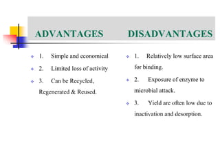 ADVANTAGES DISADVANTAGES
 1. Simple and economical
 2. Limited loss of activity
 3. Can be Recycled,
Regenerated & Reused.
 1. Relatively low surface area
for binding.
 2. Exposure of enzyme to
microbial attack.
 3. Yield are often low due to
inactivation and desorption.
 
