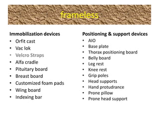 frameless
Immobilization devices   Positioning & support devices
• Orfit cast             •   AIO
• Vac lok                •   Base plate
                         •   Thorax positioning board
• Velcro Straps
                         •   Belly board
• Alfa cradle            •   Leg rest
• Pituitary board        •   Knee rest
• Breast board           •   Grip poles
• Customized foam pads   •   Head supports
                         •   Hand protudrance
• Wing board
                         •   Prone pillow
• Indexing bar           •   Prone head support
 