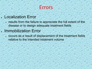 Errors
   Localization Error
       results from the failure to appreciate the full extent of the
        disease or to design adequate treatment fields
   Immobilization Error
       occurs as a result of displacement of the treatment fields
        relative to the intended treatment volume
 