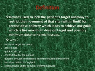 Definition
     Devices used to lock the patient’s target anatomy to
      restrict the movement of that site (within limit) for
      precise dose delivery which leads to achieve our goals
      which is fire maximum dose on target and possibly
      minimum dose to normal tissues.
      why ?
   increase target accuracy
   easy to use
   quick to set up
   comfortable for the patient
   durable enough to withstand an entire course of treatment
   increase patient throughput
   reimbursable under complex treatment device
 