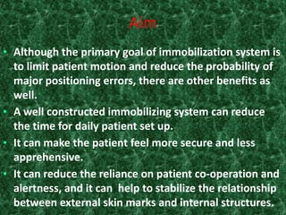 Aim
• Although the primary goal of immobilization system is
  to limit patient motion and reduce the probability of
  major positioning errors, there are other benefits as
  well.
• A well constructed immobilizing system can reduce
  the time for daily patient set up.
• It can make the patient feel more secure and less
  apprehensive.
• It can reduce the reliance on patient co-operation and
  alertness, and it can help to stabilize the relationship
  between external skin marks and internal structures.
 
