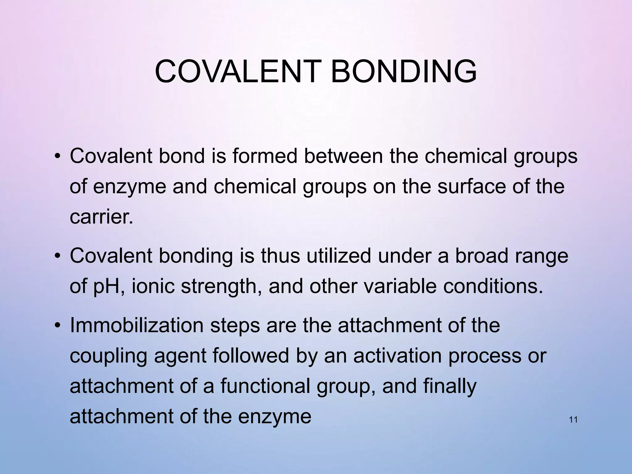 COVALENT BONDING
• Covalent bond is formed between the chemical groups
of enzyme and chemical groups on the surface of the
carrier.
• Covalent bonding is thus utilized under a broad range
of pH, ionic strength, and other variable conditions.
• Immobilization steps are the attachment of the
coupling agent followed by an activation process or
attachment of a functional group, and finally
attachment of the enzyme 11
 