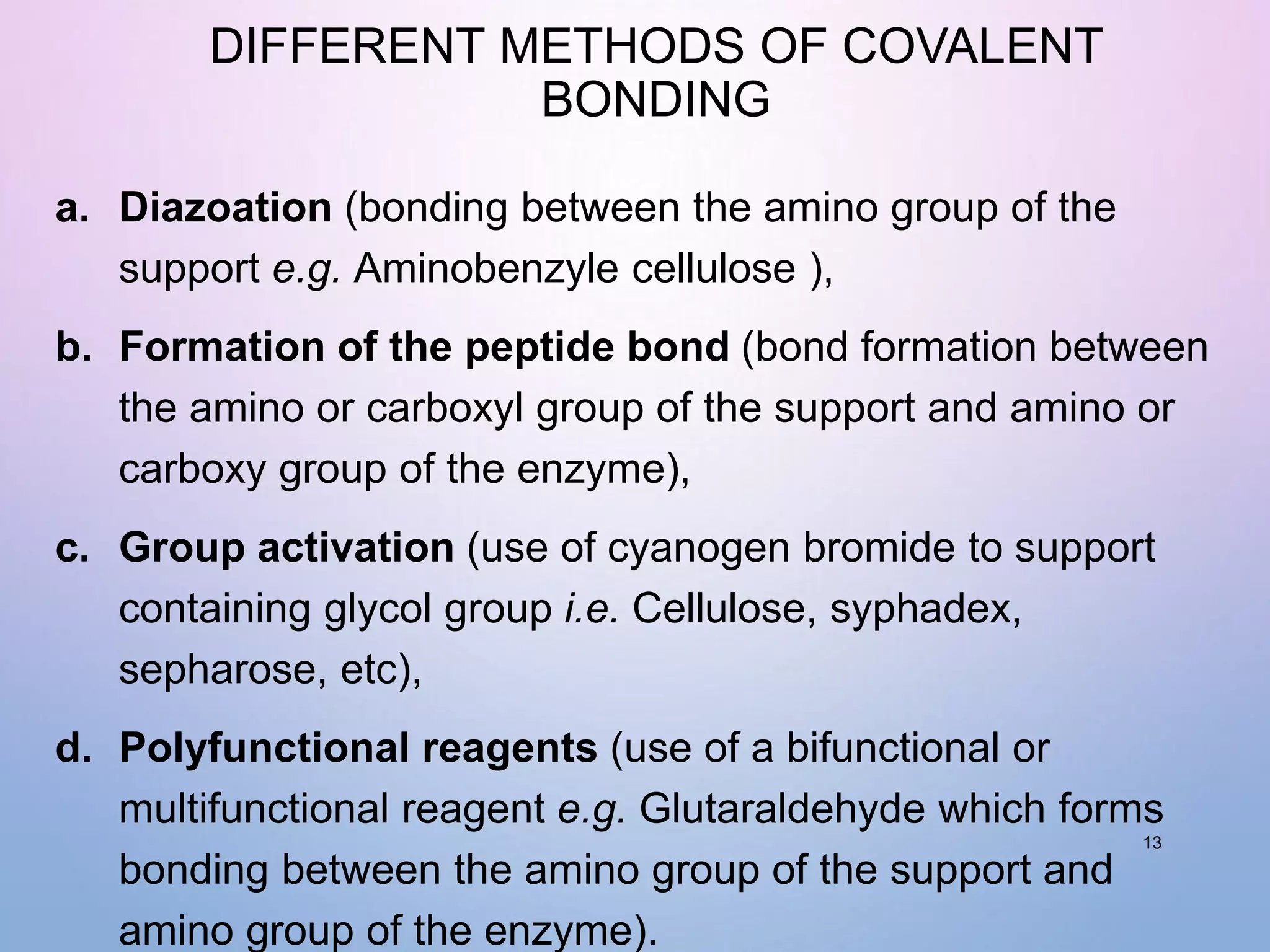DIFFERENT METHODS OF COVALENT
BONDING
a. Diazoation (bonding between the amino group of the
support e.g. Aminobenzyle cellulose ),
b. Formation of the peptide bond (bond formation between
the amino or carboxyl group of the support and amino or
carboxy group of the enzyme),
c. Group activation (use of cyanogen bromide to support
containing glycol group i.e. Cellulose, syphadex,
sepharose, etc),
d. Polyfunctional reagents (use of a bifunctional or
multifunctional reagent e.g. Glutaraldehyde which forms
bonding between the amino group of the support and
amino group of the enzyme).
13
 