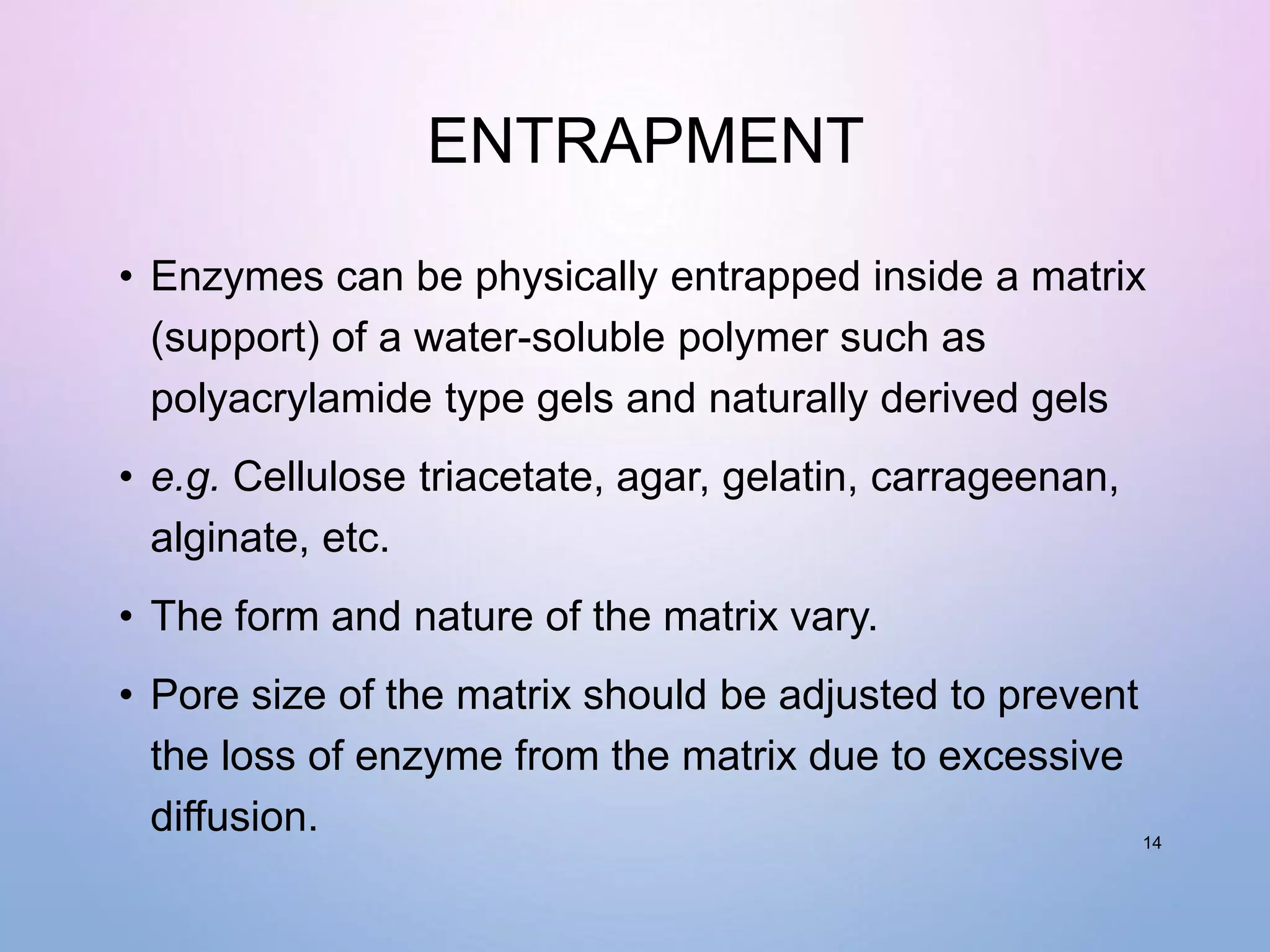 ENTRAPMENT
• Enzymes can be physically entrapped inside a matrix
(support) of a water-soluble polymer such as
polyacrylamide type gels and naturally derived gels
• e.g. Cellulose triacetate, agar, gelatin, carrageenan,
alginate, etc.
• The form and nature of the matrix vary.
• Pore size of the matrix should be adjusted to prevent
the loss of enzyme from the matrix due to excessive
diffusion. 14
 