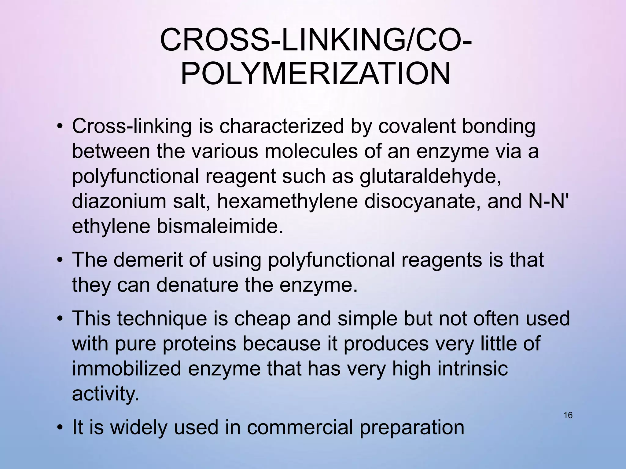 CROSS-LINKING/CO-
POLYMERIZATION
• Cross-linking is characterized by covalent bonding
between the various molecules of an enzyme via a
polyfunctional reagent such as glutaraldehyde,
diazonium salt, hexamethylene disocyanate, and N-N'
ethylene bismaleimide.
• The demerit of using polyfunctional reagents is that
they can denature the enzyme.
• This technique is cheap and simple but not often used
with pure proteins because it produces very little of
immobilized enzyme that has very high intrinsic
activity.
• It is widely used in commercial preparation
16
 