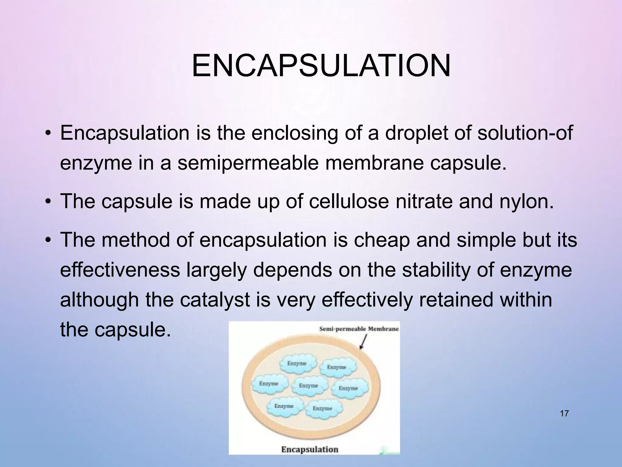 ENCAPSULATION
• Encapsulation is the enclosing of a droplet of solution-of
enzyme in a semipermeable membrane capsule.
• The capsule is made up of cellulose nitrate and nylon.
• The method of encapsulation is cheap and simple but its
effectiveness largely depends on the stability of enzyme
although the catalyst is very effectively retained within
the capsule.
17
 