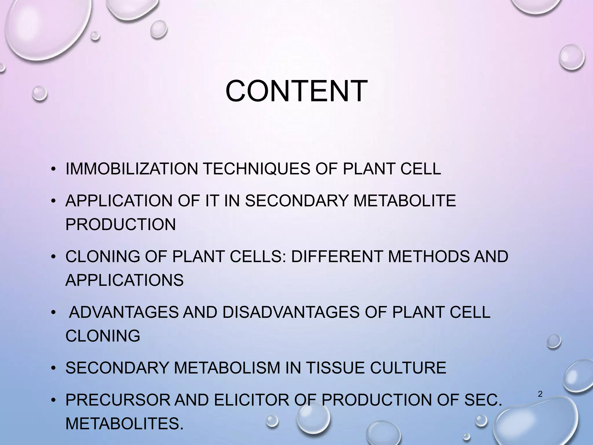 CONTENT
• IMMOBILIZATION TECHNIQUES OF PLANT CELL
• APPLICATION OF IT IN SECONDARY METABOLITE
PRODUCTION
• CLONING OF PLANT CELLS: DIFFERENT METHODS AND
APPLICATIONS
• ADVANTAGES AND DISADVANTAGES OF PLANT CELL
CLONING
• SECONDARY METABOLISM IN TISSUE CULTURE
• PRECURSOR AND ELICITOR OF PRODUCTION OF SEC.
METABOLITES.
2
 