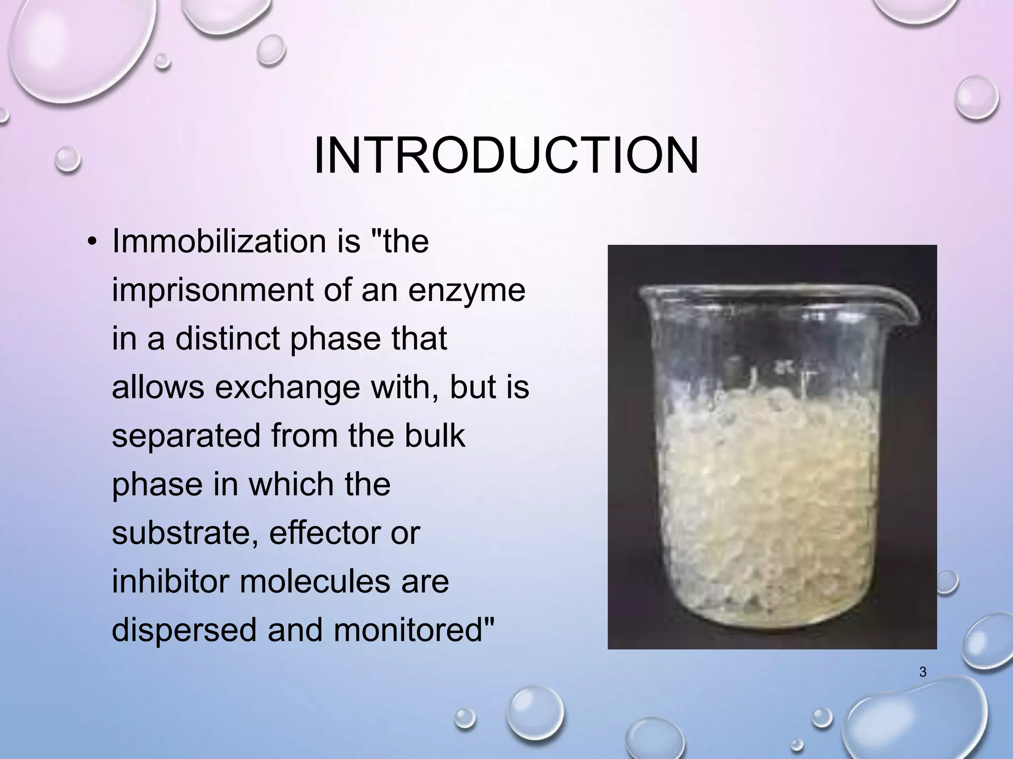 INTRODUCTION
• Immobilization is "the
imprisonment of an enzyme
in a distinct phase that
allows exchange with, but is
separated from the bulk
phase in which the
substrate, effector or
inhibitor molecules are
dispersed and monitored"
3
 