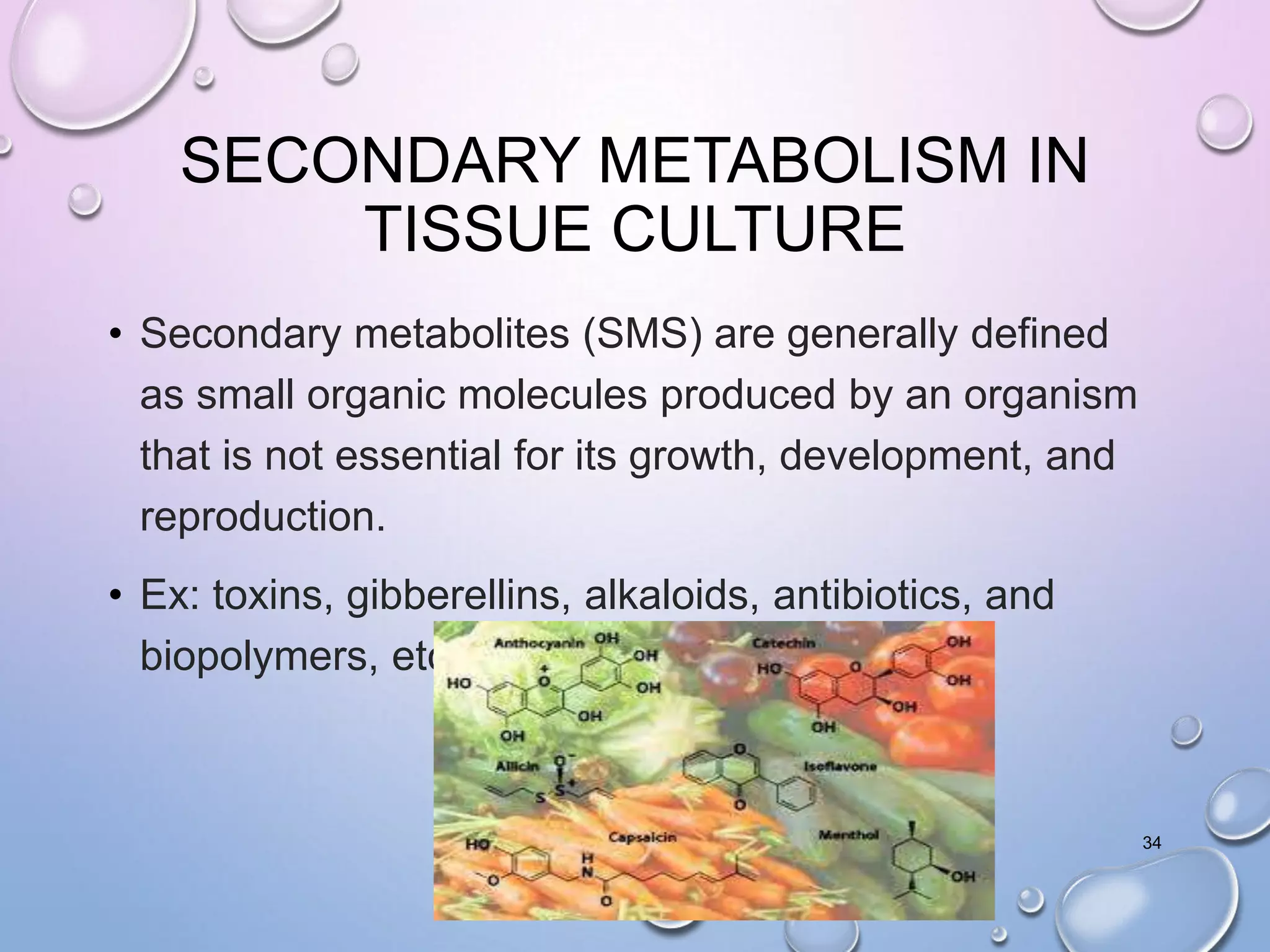 SECONDARY METABOLISM IN
TISSUE CULTURE
• Secondary metabolites (SMS) are generally defined
as small organic molecules produced by an organism
that is not essential for its growth, development, and
reproduction.
• Ex: toxins, gibberellins, alkaloids, antibiotics, and
biopolymers, etc.
34
 