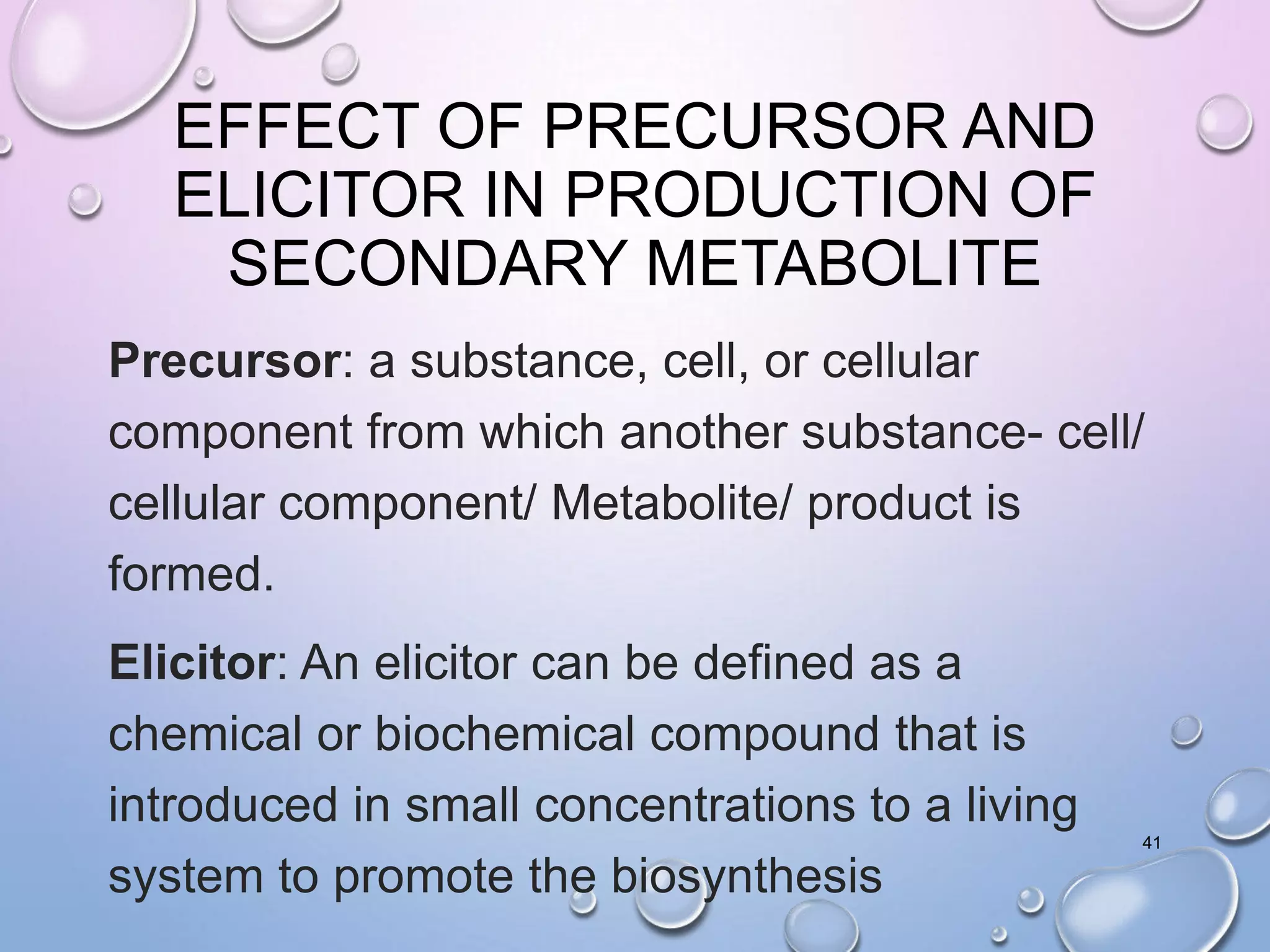 EFFECT OF PRECURSOR AND
ELICITOR IN PRODUCTION OF
SECONDARY METABOLITE
Precursor: a substance, cell, or cellular
component from which another substance- cell/
cellular component/ Metabolite/ product is
formed.
Elicitor: An elicitor can be defined as a
chemical or biochemical compound that is
introduced in small concentrations to a living
system to promote the biosynthesis
41
 
