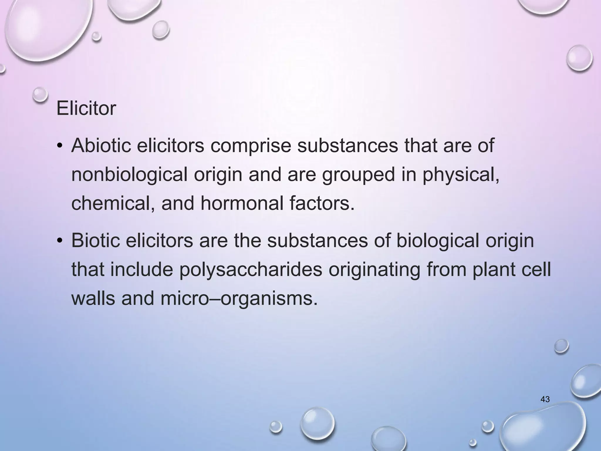 Elicitor
• Abiotic elicitors comprise substances that are of
nonbiological origin and are grouped in physical,
chemical, and hormonal factors.
• Biotic elicitors are the substances of biological origin
that include polysaccharides originating from plant cell
walls and micro–organisms.
43
 
