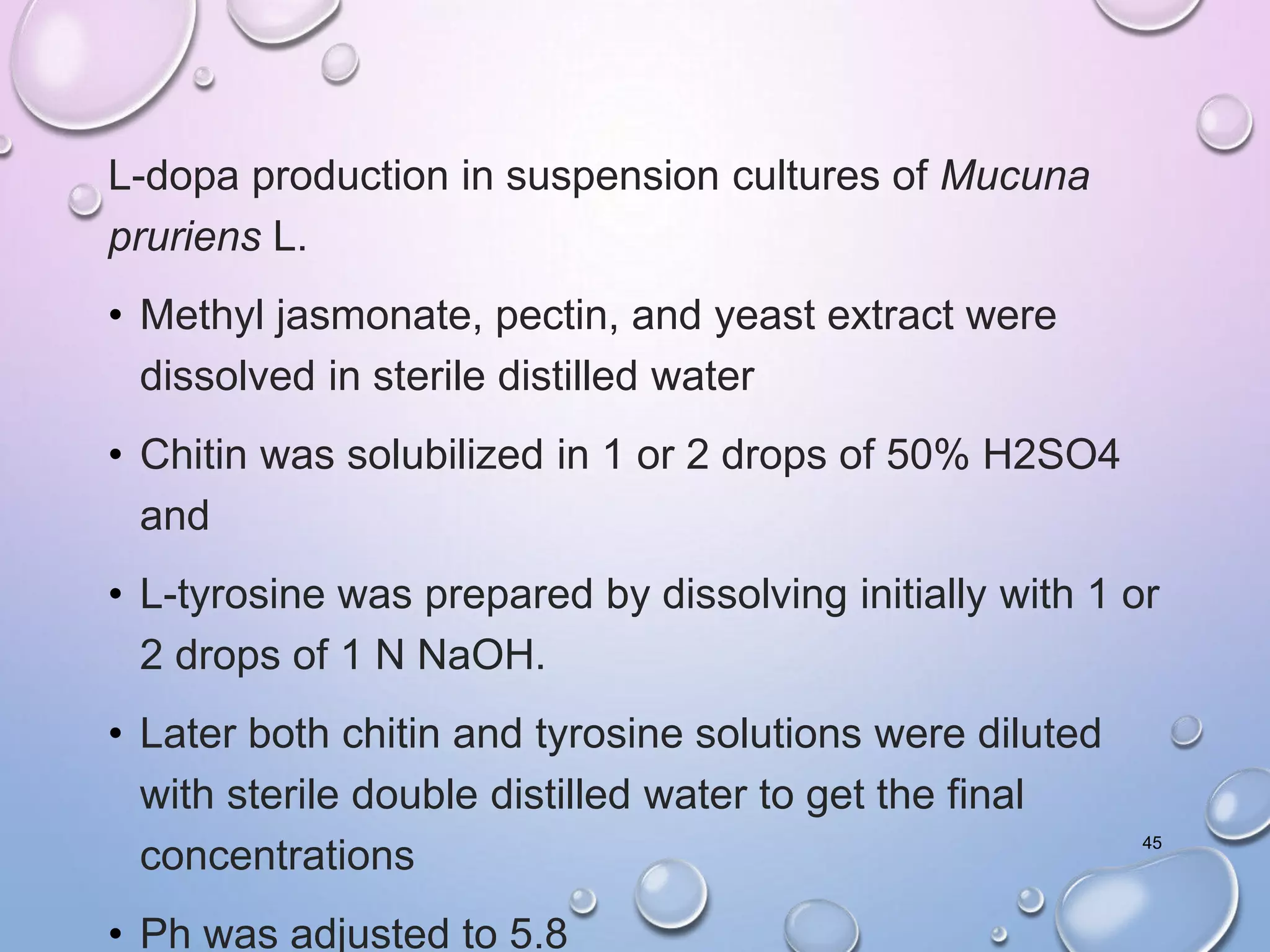 L-dopa production in suspension cultures of Mucuna
pruriens L.
• Methyl jasmonate, pectin, and yeast extract were
dissolved in sterile distilled water
• Chitin was solubilized in 1 or 2 drops of 50% H2SO4
and
• L-tyrosine was prepared by dissolving initially with 1 or
2 drops of 1 N NaOH.
• Later both chitin and tyrosine solutions were diluted
with sterile double distilled water to get the final
concentrations
• Ph was adjusted to 5.8
45
 