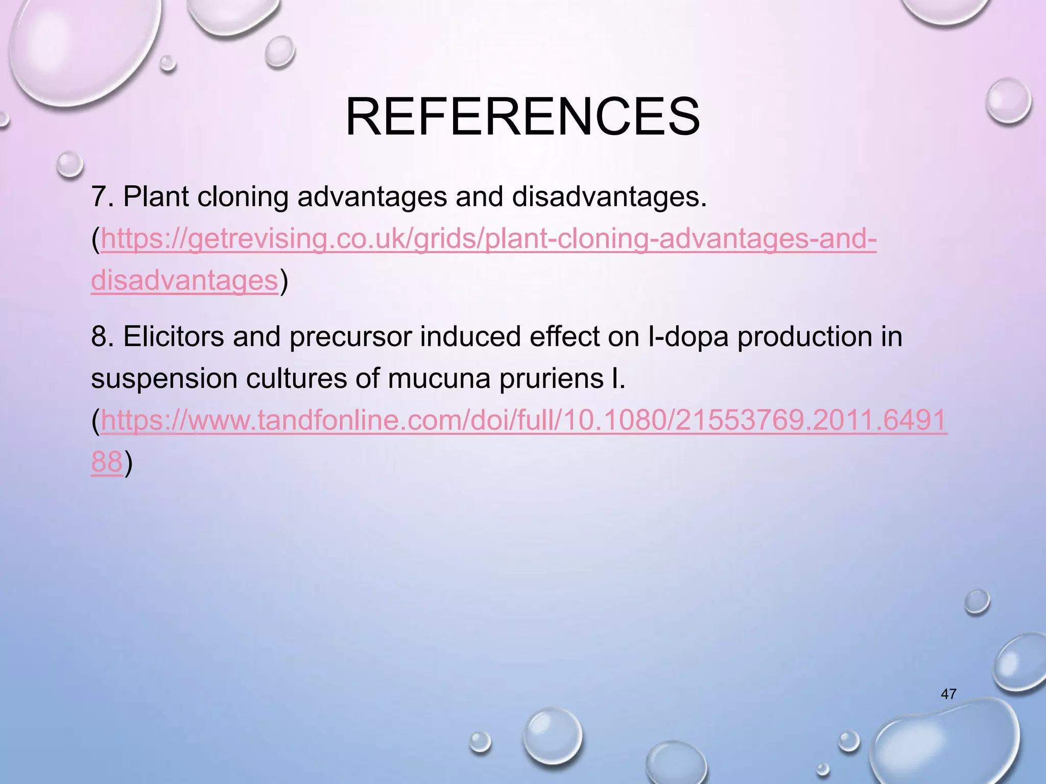 REFERENCES
7. Plant cloning advantages and disadvantages.
(https://getrevising.co.uk/grids/plant-cloning-advantages-and-
disadvantages)
8. Elicitors and precursor induced effect on l-dopa production in
suspension cultures of mucuna pruriens l.
(https://www.tandfonline.com/doi/full/10.1080/21553769.2011.6491
88)
47
 