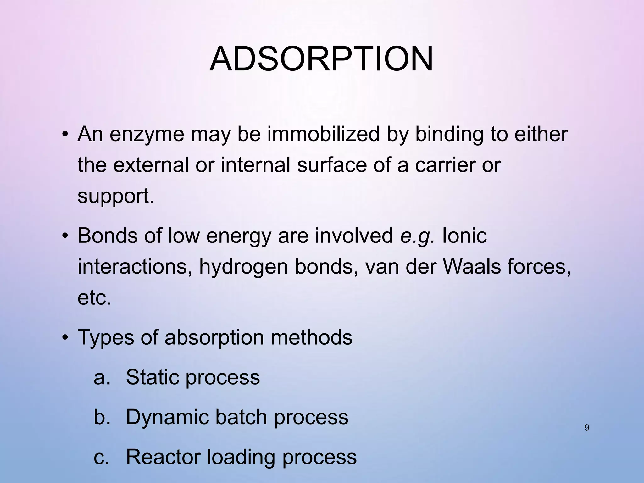 ADSORPTION
• An enzyme may be immobilized by binding to either
the external or internal surface of a carrier or
support.
• Bonds of low energy are involved e.g. Ionic
interactions, hydrogen bonds, van der Waals forces,
etc.
• Types of absorption methods
a. Static process
b. Dynamic batch process
c. Reactor loading process
9
 