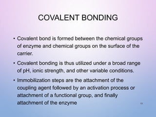 COVALENT BONDING
• Covalent bond is formed between the chemical groups
of enzyme and chemical groups on the surface of the
carrier.
• Covalent bonding is thus utilized under a broad range
of pH, ionic strength, and other variable conditions.
• Immobilization steps are the attachment of the
coupling agent followed by an activation process or
attachment of a functional group, and finally
attachment of the enzyme 11
 